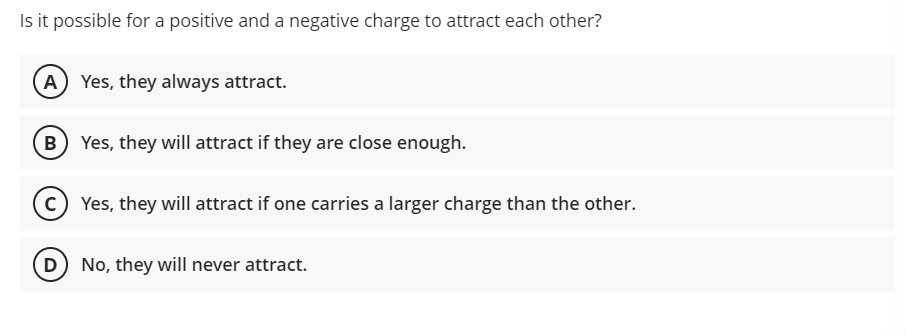 Is it possible for a positive and a negative charge to attract each other?
(A Yes, they always attract.
B) Yes, they will attract if they are close enough.
c) Yes, they will attract if one carries a larger charge than the other.
(D No, they will never attract.
