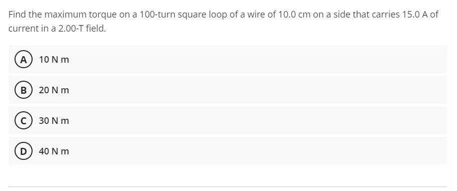 Find the maximum torque on a 100-turn square loop of a wire of 10.0 cm on a side that carries 15.0 A of
current in a 2.00-T field.
(A) 10 N m
B 20 N m
c) 30 N m
(D 40 N m
