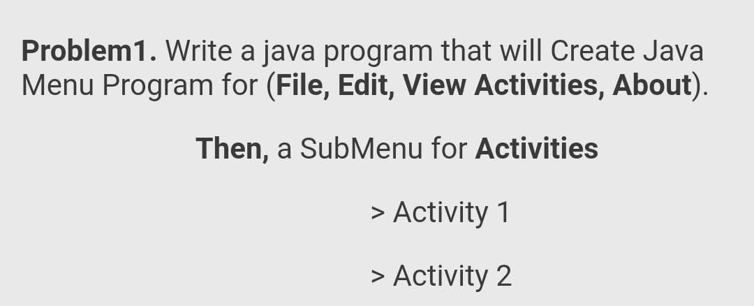 Problem1. Write a java program that will Create Java
Menu Program for (File, Edit, View Activities, About).
Then, a SubMenu for Activities
> Activity 1
> Activity 2
