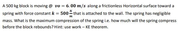 A 500 kg block is moving @ vo = 6.00 m/s along a frictionless Horizontal surface toward a
spring with force constant k = 500 that is attached to the wall. The spring has negligible
mass. What is the maximum compression of the spring i.e. how much will the spring compress
before the block rebounds? Hint: use work – KE theorem.
