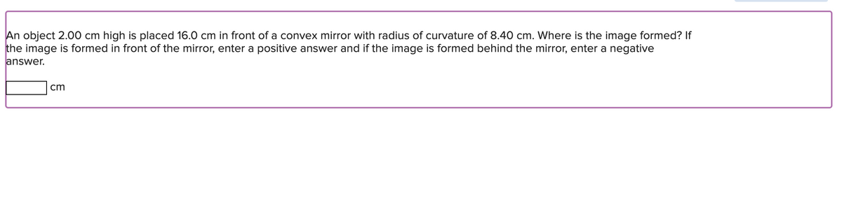 An object 2.00 cm high is placed 16.0 cm in front of a convex mirror with radius of curvature of 8.40 cm. Where is the image formed? If
the image is formed in front of the mirror, enter a positive answer and if the image is formed behind the mirror, enter a negative
answer.
cm