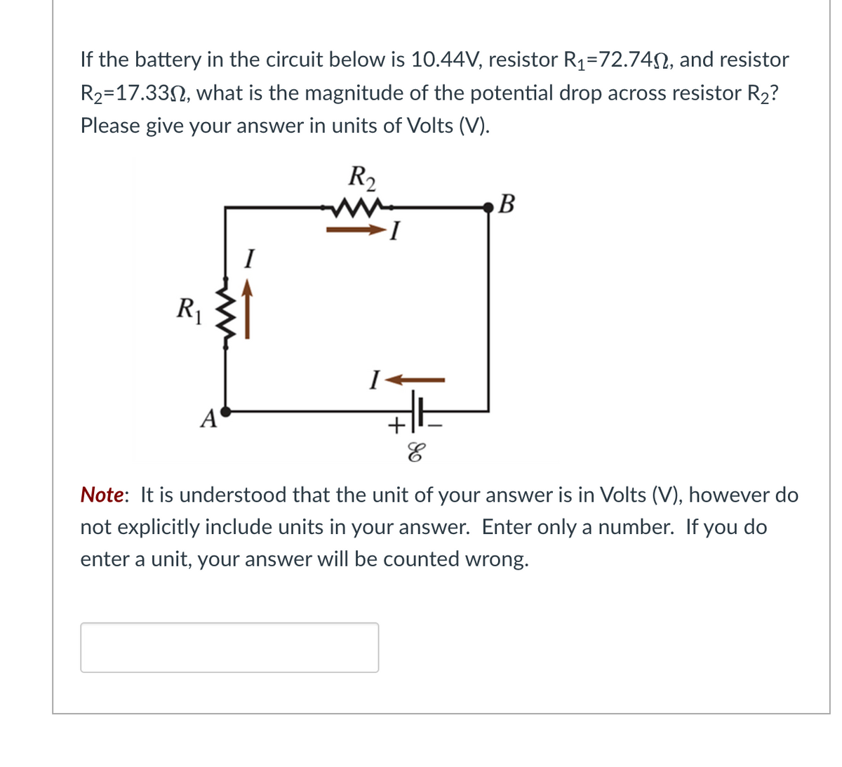 If the battery in the circuit below is 10.44V, resistor R₁=72.74, and resistor
R₂-17.330, what is the magnitude of the potential drop across resistor R₂?
Please give your answer in units of Volts (V).
R₂
R₁
A
I
B
E
Note: It is understood that the unit of your answer is in Volts (V), however do
not explicitly include units in your answer. Enter only a number. If you do
enter a unit, your answer will be counted wrong.