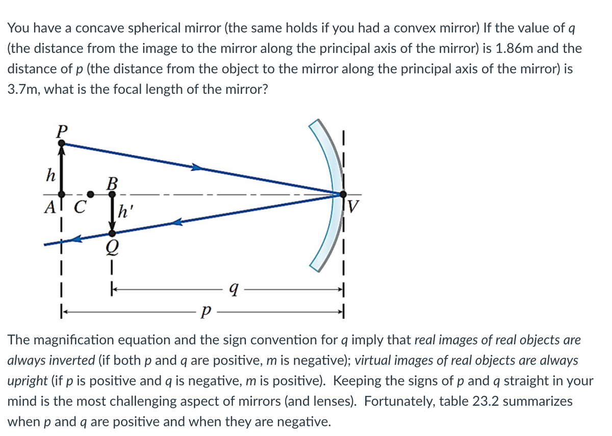 You have a concave spherical mirror (the same holds if you had a convex mirror) If the value of q
(the distance from the image to the mirror along the principal axis of the mirror) is 1.86m and the
distance of p (the distance from the object to the mirror along the principal axis of the mirror) is
3.7m, what is the focal length of the mirror?
P
h
A
C
B
h'
Q
I
k
9
P
1
The magnification equation and the sign convention for q imply that real images of real objects are
always inverted (if both p and q are positive, m is negative); virtual images of real objects are always
upright (if p is positive and q is negative, m is positive). Keeping the signs of p and q straight in your
mind is the most challenging aspect of mirrors (and lenses). Fortunately, table 23.2 summarizes
when p and q are positive and when they are negative.