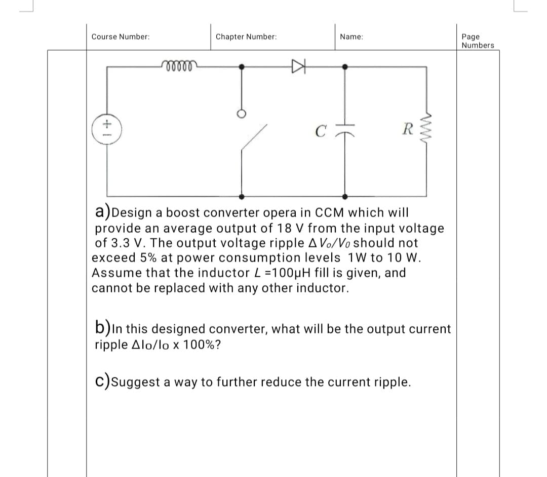 Chapter Number:
Course Number:
moooo
C
a) Design a boost converter opera in CCM which will
provide an average output of 18 V from the input voltage
of 3.3 V. The output voltage ripple A Vo/Vo should not
exceed 5% at power consumption levels 1W to 10 W.
Assume that the inductor L=100μH fill is given, and
cannot be replaced with any other inductor.
b) In this designed converter, what will be the output current
ripple Alo/lo x 100%?
c) Suggest a way to further reduce the current ripple.
Name:
Page
Numbers
J