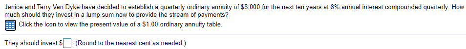 Janice and Terry Van Dyke have decided to establish a quarterly ordinary annuity of $8,000 for the next ten years at 8% annual interest compounded quarterly. How
much should they invest in a lump sum now to provide the stream of payments?
| Click the icon to view the present value of a $1.00 ordinary annuity table.
They should invest $
(Round to the nearest cent as needed.)
