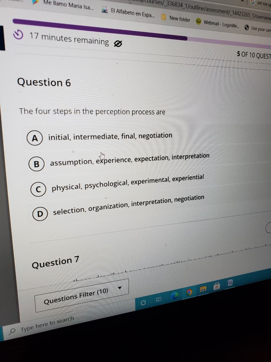 Me llamo Maria Isa...
17 minutes remaining
Question 6
IN
The four steps in the perception process are
Question 7
ses/_336834_1/outline/assessment/_14423265_1/overview
El Alfabeto en Espa...
A initial, intermediate, final, negotiation
Questions Filter (10)
Type here to search
B assumption, experience, expectation, interpretation
(C) physical, psychological, experimental, experiential
selection, organization, interpretation, negotiation
O
New folder
II
Webmail-LoginWe.... Use your car
G set me up
I
5 OF 10 QUEST