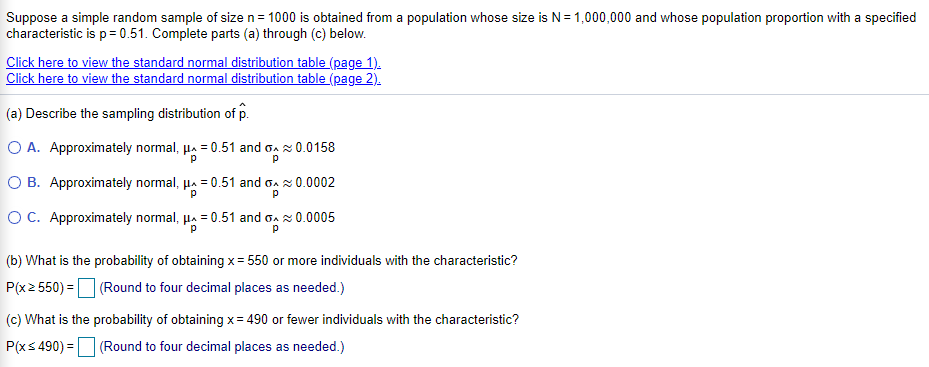 Suppose a simple random sample of size n= 1000 is obtained from a population whose size is N= 1,000,000 and whose population proportion with a specified
characteristic is p= 0.51. Complete parts (a) through (c) below.
Click here to view the standard normal distribution table (page 1).
Click here to view the standard normal distribution table (page 2).
(a) Describe the sampling distribution of p.
O A. Approximately normal, µa = 0.51 and oa x 0.0158
O B. Approximately normal, µa = 0.51 and oa x 0.0002
OC. Approximately normal, µa = 0.51 and oa x 0.0005
(b) What is the probability of obtaining x= 550 or more individuals with the characteristic?
P(x2 550) =(Round to four decimal places as needed.)
(c) What is the probability of obtaining x= 490 or fewer individuals with the characteristic?
P(xs 490) = (Round to four decimal places as needed.)
