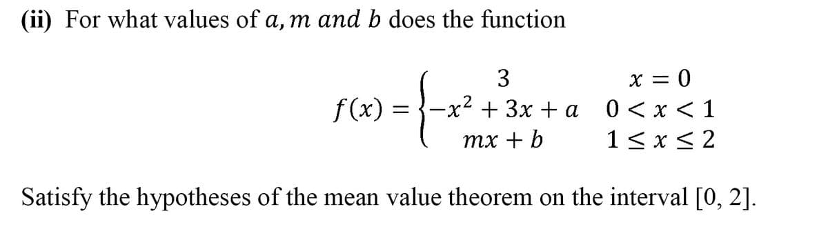 (ii) For what values of a, m and b does the function
x = 0
0 < x < 1
1<x< 2
f(x)
x++ 3x + a
тx + b
Satisfy the hypotheses of the mean value theorem on the interval [0, 2].
