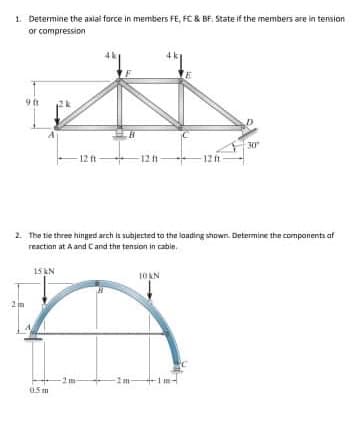 1. Determine the aaial force in members FE, FC & BF. State if the members are in tension
or compression
9 ft
2k
30
12 ft
12 t
12ft
2. The tie three hingerd arch is subjected to the lading shown. Determine the companents af
reaction at A and Cand the tension in cabie.
15 KN
10AN
05m
