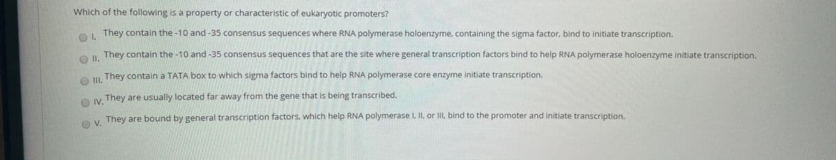 Which of the following is a property or characteristic of eukaryotic promoters?
They contain the -10 and-35 consensus sequences where RNA polymerase holoenzyme, containing the sigma factor, bind to initiate transcription.
| They contain the -10 and -35 consensus sequences that are the site where general transcription factors bind to help RNA polymerase holoenzyme initiate transcription.
They contain a TATA box to which sigma factors bind to help RNA polymerase core enzyme initiate transcription.
O I.
They are usually located far away from the gene that is being transcribed.
IV.
OV.
A, They are bound by general transcription factors, which help RNA polymerase I, II, or III, bind to the promoter and initiate transcription.
