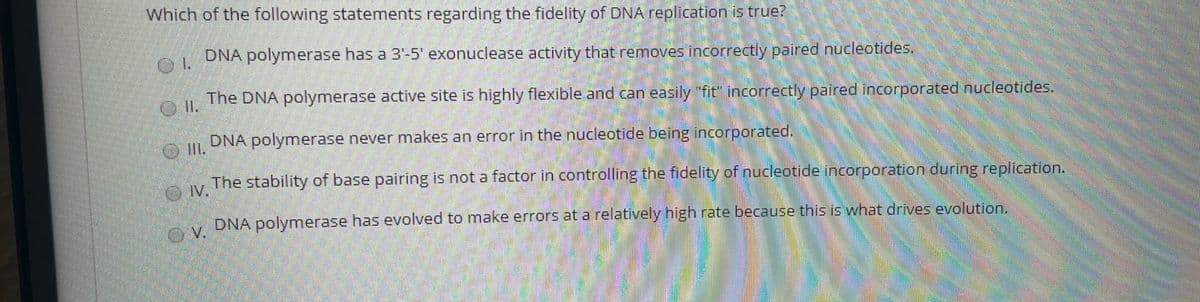 Which of the following statements regarding the fidelity of DNA replication is true?
DNA polymerase has a 3'-5' exonuclease activity that removes incorrectly paired nucleotides.
The DNA polymerase active site is highly flexible and can easily 'fit' incorrectly paired incorporated nucleotides.
I.
DNA polymerase never makes an error in the nucleotide being incorporated.
The stability of base pairing is not a factor in controlling the fidelity of nucleotide incorporation during replication.
IV.
DNA polymerase has evolved to make errors at a relatively high rate because this is what drives evolution.
OV.

