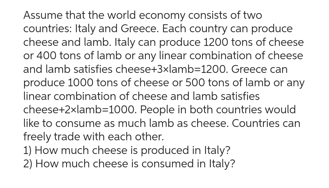 Assume that the world economy consists of two
countries: Italy and Greece. Each country can produce
cheese and lamb. Italy can produce 1200 tons of cheese
or 400 tons of lamb or any linear combination of cheese
and lamb satisfies cheese+3×lamb=1200. Greece can
produce 1000 tons of cheese or 500 tons of lamb or any
linear combination of cheese and lamb satisfies
cheese+2xlamb=1000. People in both countries would
like to consume as much lamb as cheese. Countries can
freely trade with each other.
1) How much cheese is produced in Italy?
2) How much cheese is consumed in Italy?