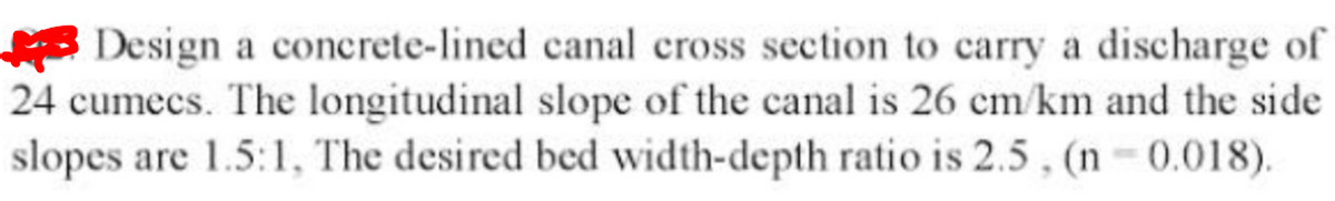 Design a concrete-lined canal cross section to carry a discharge of
24 cumecs. The longitudinal slope of the canal is 26 cm/km and the side
slopes are 1.5:1, The desired bed width-depth ratio is 2.5 , (n 0.0018).
