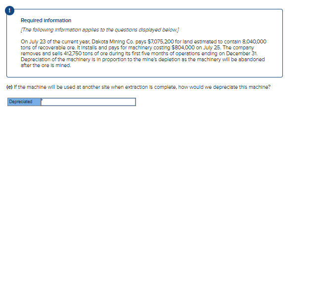 Required information
[The following information applies to the questions displayed below.)
On July 23 of the current year, Dakota Mining Co. pays $7.075.200 for land estimated to contaln 8,040,000
tons of recoverable ore. It Installs and pays for machinery costing $804,000 on July 25. The company
removes and sells 412,750 tons of ore during Its first five months of operations ending on December 31.
Depreclation of the machinery Is In proportion to the mine's depletlon as the machinery wll be abandoned
after the ore is mined.
(e) If the machine will be used at another site when extraction is complete, how would we depreciate this machine?
Depreciated
