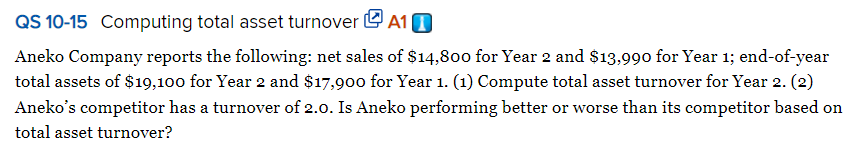 QS 10-15 Computing total asset turnover e A10
Aneko Company reports the following: net sales of $14,800 for Year 2 and $13,990 for Year 1; end-of-year
total assets of $19,100 for Year 2 and $17,900 for Year 1. (1) Compute total asset turnover for Year 2. (2)
Aneko's competitor has a turnover of 2.0. Is Aneko performing better or worse than its competitor based on
total asset turnover?

