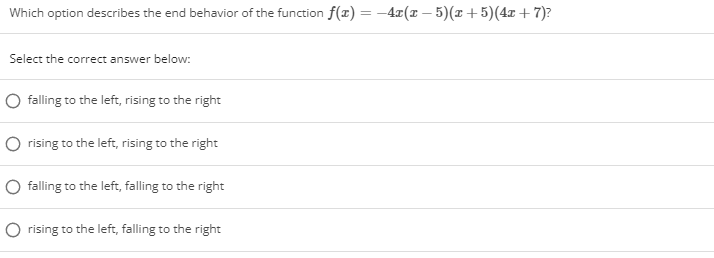 Which option describes the end behavior of the function f(x) = –4x(x – 5)(x + 5)(4x + 7)?
Select the correct answer below:
O falling to the left, rising to the right
rising to the left, rising to the right
O falling to the left, falling to the right
O rising to the left, falling to the right
