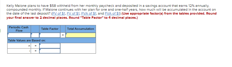 Kelly Malone plans to have $58 withheld from her monthly paycheck and deposited in a savings account that earns 12% annually.
compounded monthly. If Malone continues with her plan for one and one-half years, how much will be accumulated in the account on
the date of the last deposit? (PV of $1, FV of $1, PVA of $1, and FVA of $1) (Use approprlate factor(s) from the tables provlded. Round
your final answer to 2 declmal places. Round "Table Factor" to 4 declmal places.)
Periodic Cash
Table Factor
Total Accumulation
Flow
Table Values are Based on:
3D
