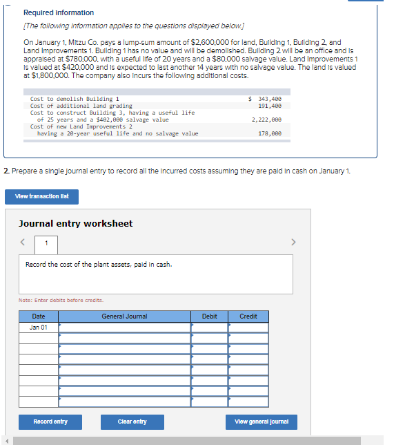 Required Information
[The following information applies to the questions dlisplayed below.]
On January 1, Mitzu Co. pays a lump-sum amount of $2,600,000 for land, Bulding 1. Bullding 2. and
Land Improvements 1. Building 1 has no value and will be demolished. Building 2 will be an office and is
appralsed at $780,000, with a useful life of 20 years and a $80,000 salvage value. Land Improvements 1
Is valued at $420,000 and is expected to last another 14 years with no salvage value. The land is valued
at $1,800,000. The company also Incurs the following additional costs.
$ 343,400
191,400
Cost to denolish Building 1
Cost of additional land grading
Cost to construct Building 3, having a useful life
of 25 years and a $482,000 salvage value
Cost of new Land Improvenents 2
having a 28-year useful life and no salvage value
2,222,809
178,000
2 Prepare a single journal entry to record all the Incurred costs assuming they are pald In cash on January 1.
Vlew transaction let
Journal entry worksheet
1
Record the cost of the plant assets, paid in cash.
Note: Enter debits before credits.
Date
General Journal
Debit
Credit
Jan 01
Record entry
Clear entry
Vlew general Journal
