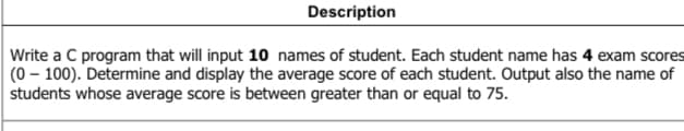 Description
Write a C program that will input 10 names of student. Each student name has 4 exam scores
(0-100). Determine and display the average score of each student. Output also the name of
students whose average score is between greater than or equal to 75.