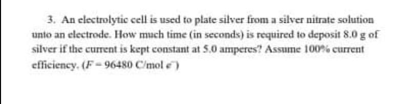 3. An electrolytic cell is used to plate silver from a silver nitrate solution
unto an electrode. How much time (in seconds) is required to deposit 8.0 g of
silver if the current is kept constant at 5.0 amperes? Assume 100% current
efficiency. (F-96480 C/mol e)
