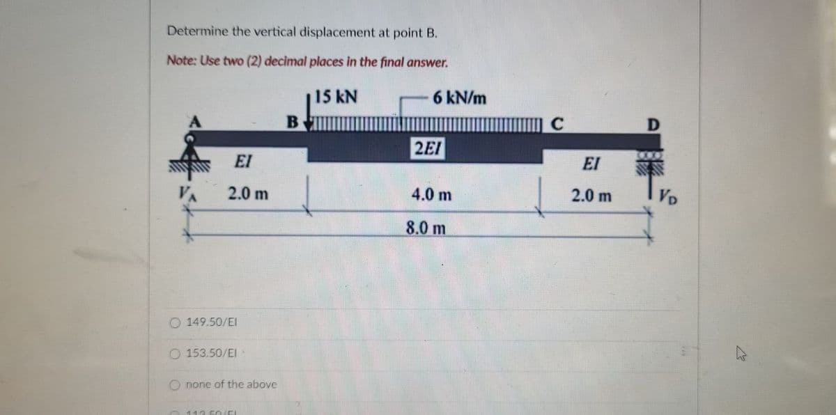 Determine the vertical displacement at point B.
Note: Use two (2) decimal places in the final answer.
15 kN
6 kN/m
B
2EI
EI
EI
VA
2.0 m
4.0 m
2.0 m
VD
8.0 m
O 149.50/EI
O 153.50/EI·
Onone of the above
113 50 EL
