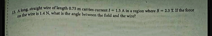 13. A long, straight wire of length 0.75 m carries current I = 1.5 A in a region where B 2.3 T. If the force
on
she wire is 1.4 N, what is the angle between the field and the wire?

