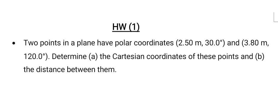 HW (1)
Two points in a plane have polar coordinates (2.50 m, 30.0°) and (3.80 m,
120.0°). Determine (a) the Cartesian coordinates of these points and (b)
the distance between them.
