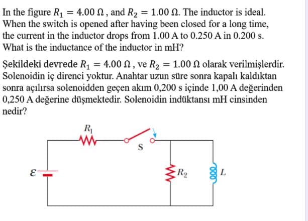In the figure R, = 4.00 N, and R2 = 1.00 N. The inductor is ideal.
When the switch is opened after having been closed for a long time,
the current in the inductor drops from 1.00 A to 0.250 A in 0.200 s.
What is the inductance of the inductor in mH?
Şekildeki devrede R1 = 4.00 N, ve R2 = 1.00 N olarak verilmişlerdir.
Solenoidin iç direnci yoktur. Anahtar uzun süre sonra kapalı kaldıktan
sonra açılırsa solenoidden geçen akım 0,200 s içinde 1,00 A değerinden
0,250 A değerine düşmektedir. Solenoidin indüktansı mH cinsinden
nedir?
R
R2
E-

