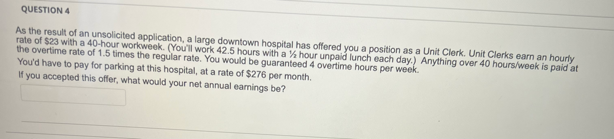 QUESTION 4
As the result of an unsolicited application, a large downtown hospital has offered you a position as a Unit Clerk. Unit Clerks earn an hourly
rate of $23 with a 40-hour workweek. (You'll work 42.5 hours with a ½ hour unpaid lunch each day.) Anything over 40 hours/week is paid at
the overtime rate of 1.5 times the regular rate. You would be guaranteed 4 overtime hours per week.
You'd have to pay for parking at this hospital, at a rate of $276 per month.
If you accepted this offer, what would your net annual earnings be?