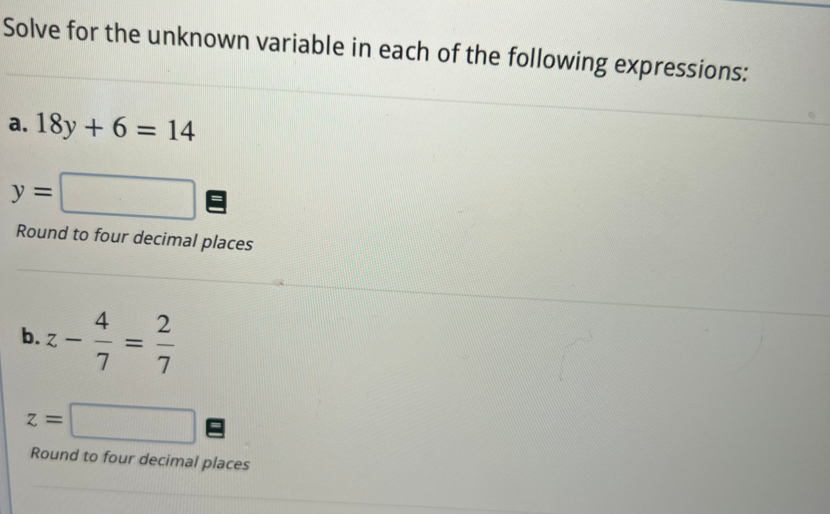 Solve for the unknown variable in each of the following expressions:
a. 18y + 6 = 14
y =
Round to four decimal places
b. z-
Z=
4
7
||
2|7
Round to four decimal places
