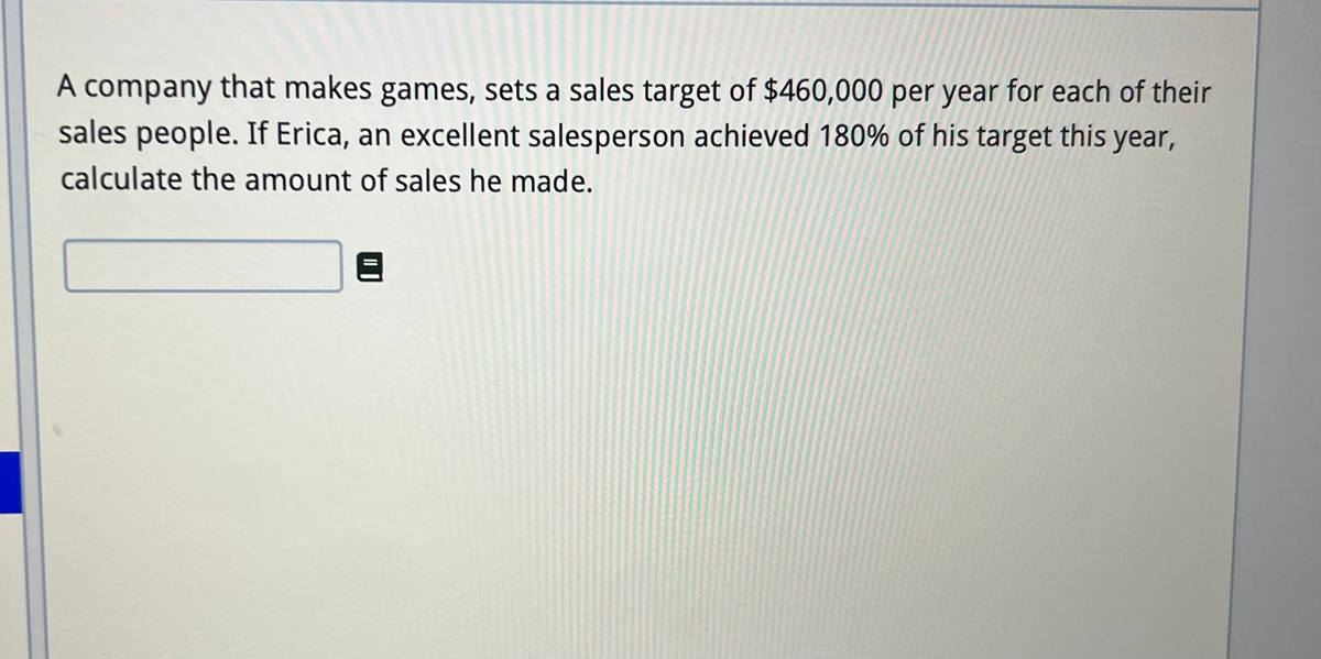A company that makes games, sets a sales target of $460,000 per year for each of their
sales people. If Erica, an excellent salesperson achieved 180% of his target this year,
calculate the amount of sales he made.