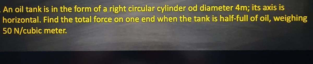 An oil tank is in the form of a right circular cylinder od diameter 4m; its axis is
horizontal. Find the total force on one end when the tank is half-full of oil, weighing
50 N/cubic meter.