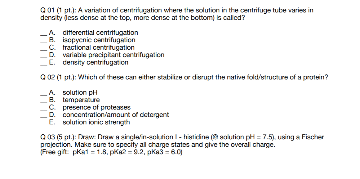Q 01 (1 pt.): A variation of centrifugation where the solution in the centrifuge tube varies in
density (less dense at the top, more dense at the bottom) is called?
differential centrifugation
B. isopycnic centrifugation
C. fractional centrifugation
D.
А.
variable precipitant centrifugation
E. density centrifugation
Q 02 (1 pt.): Which of these can either stabilize or disrupt the native fold/structure of a protein?
solution pH
B. temperature
С.
А.
presence of proteases
D.
concentration/amount of detergent
Е.
solution ionic strength
Q 03 (5 pt.): Draw: Draw a single/in-solution L- histidine (@ solution pH = 7.5), using a Fischer
projection. Make sure to specify all charge states and give the overall charge.
(Free gift: pKa1
3D 1.8, pКa2 %3D9.2, pКа3 3D 6.0)
||| ||
|||||

