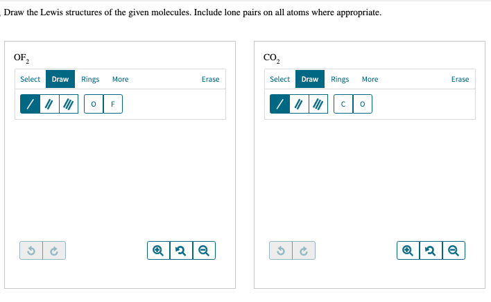 Draw the Lewis structures of the given molecules. Include lone pairs on all atoms where appropriate.
OF₂2
Select Draw Rings More
G
(
0
F
Erase
Q2Q
CO₂
Select Draw Rings
G
→
с
More
0
Erase
Q2Q