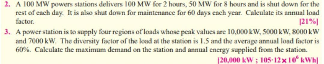 2. A 100 MW powers stations delivers 100 MW for 2 hours, 50 MW for 8 hours and is shut down for the
rest of each day. It is also shut down for maintenance for 60 days each year. Calculate its annual load
|21%]
3. A power station is to supply four regions of loads whose peak values are 10,000 kW, 5000 kW, 8000 kW
and 7000 kW. The diversity factor of the load at the station is 1.5 and the average annual load factor is
60%. Calculate the maximum demand on the station and annual energy supplied from the station.
[20,000 kW ; 105-12x 10 kWh]
factor.
