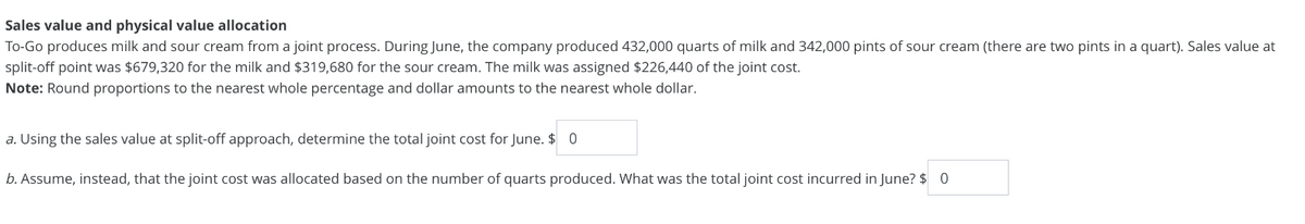 Sales value and physical value allocation
To-Go produces milk and sour cream from a joint process. During June, the company produced 432,000 quarts of milk and 342,000 pints of sour cream (there are two pints in a quart). Sales value at
split-off point was $679,320 for the milk and $319,680 for the sour cream. The milk was assigned $226,440 of the joint cost.
Note: Round proportions to the nearest whole percentage and dollar amounts to the nearest whole dollar.
a. Using the sales value at split-off approach, determine the total joint cost for June. $ 0
b. Assume, instead, that the joint cost was allocated based on the number of quarts produced. What was the total joint cost incurred in June? $ 0