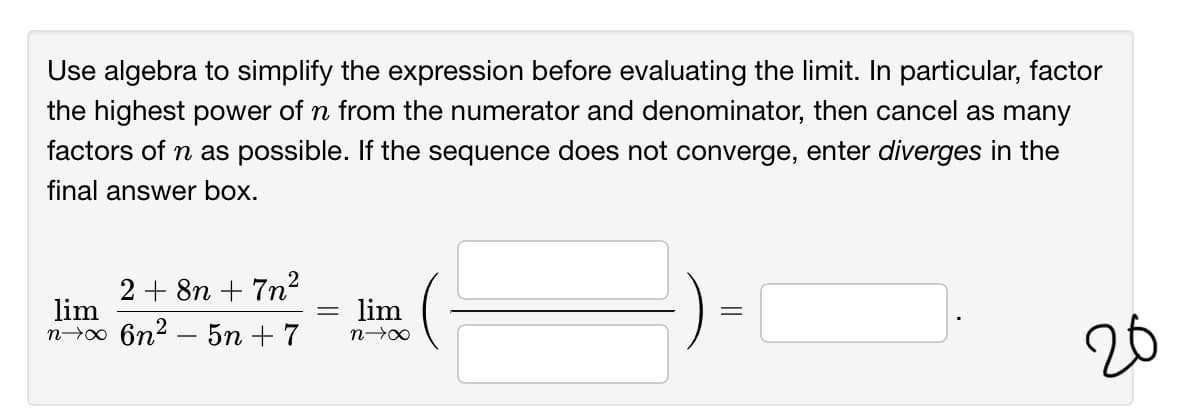 Use algebra to simplify the expression before evaluating the limit. In particular, factor
the highest power of n from the numerator and denominator, then cancel as many
factors of n as possible. If the sequence does not converge, enter diverges in the
final answer box.
2 + 8n + 7n²
lim
lim
no 6n2 – 5n + 7
n00
26
