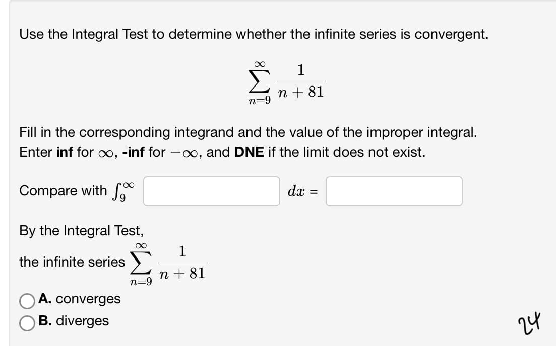Use the Integral Test to determine whether the infinite series is convergent.
1
n + 81
n=9
Fill in the corresponding integrand and the value of the improper integral.
Enter inf for ∞, -inf for -∞, and DNE if the limit does not exist.
Compare with
dx =
By the Integral Test,
1
the infinite series
n + 81
n=9
A. converges
B. diverges
24

