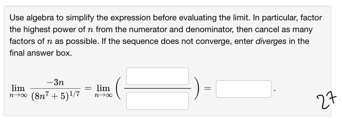 Use algebra to simplify the expression before evaluating the limit. In particular, factor
the highest power of n from the numerator and denominator, then cancel as many
factors of n as possible. If the sequence does not converge, enter diverges in the
final answer box.
-3n
lim
n-00 (8n7 + 5)1/7
lim
27
