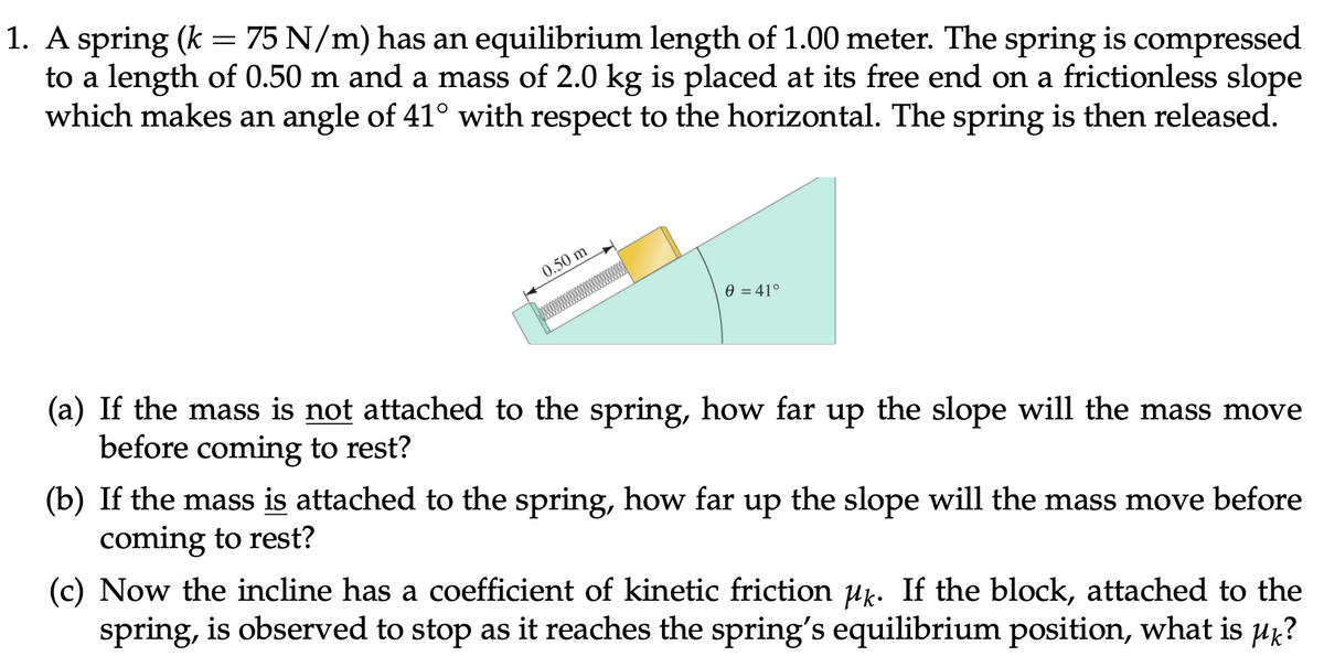 1. A spring (k = 75 N/m) has an equilibrium length of 1.00 meter. The spring is compressed
to a length of 0.50 m and a mass of 2.0 kg is placed at its free end on a frictionless slope
which makes an angle of 41° with respect to the horizontal. The spring is then released.
0.50 m
0 = 41°
(a) If the mass is not attached to the spring, how far up the slope will the mass move
before coming to rest?
(b) If the mass is attached to the spring, how far up the slope will the mass move before
coming to rest?
(c) Now the incline has a coefficient of kinetic friction uk. If the block, attached to the
spring, is observed to stop as it reaches the spring's equilibrium position, what is µk?
