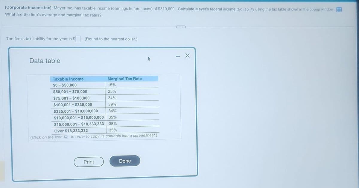 (Corporate income tax) Meyer Inc. has taxable income (earnings before taxes) of $319,000. Calculate Meyer's federal income tax liability using the tax table shown in the popup window:
What are the firm's average and marginal tax rates?
The firm's tax liability for the year is $
Data table
Taxable Income
$0-$50,000
(Round to the nearest dollar.)
Marginal Tax Rate
15%
25%
34%
39%
$335,001-$10,000,000 34%
$10,000,001-$15,000,000 35%
$15,000,001-$18,333,333 38%
$50,001-$75,000
$75,001-$100,000
$100,001-$335,000
Over $18,333,333
35%
(Click on the icon in order to copy its contents into a spreadsheet.)
Print
Done
X