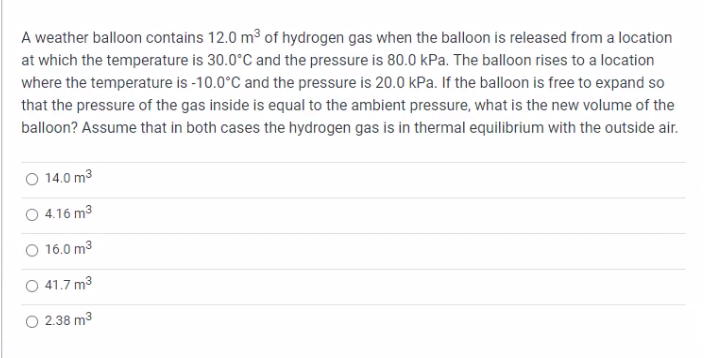 A weather balloon contains 12.0 m³ of hydrogen gas when the balloon is released from a location
at which the temperature is 30.0°C and the pressure is 80.0 kPa. The balloon rises to a location
where the temperature is -10.0°C and the pressure is 20.0 kPa. If the balloon is free to expand so
that the pressure of the gas inside is equal to the ambient pressure, what is the new volume of the
balloon? Assume that in both cases the hydrogen gas is in thermal equilibrium with the outside air.
O 14.0 m³
4.16 m³
16.0 m³
41.7 m³
2.38 m³