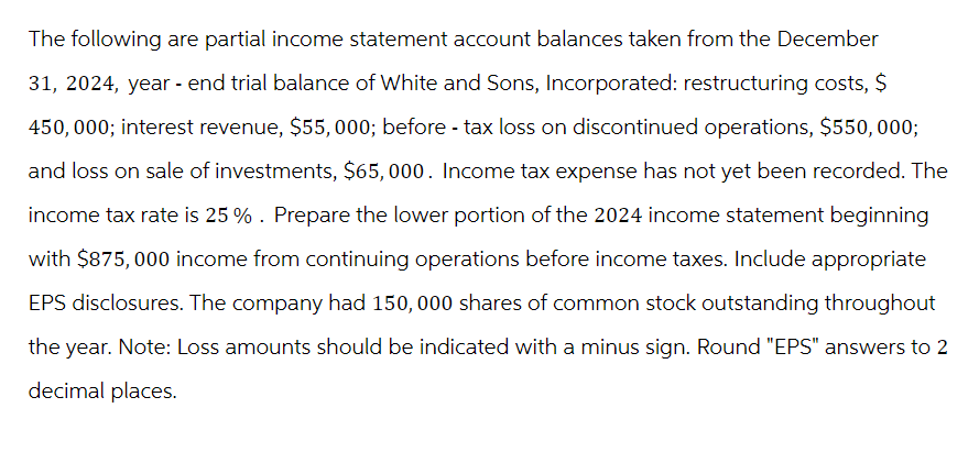 The following are partial income statement account balances taken from the December
31, 2024, year - end trial balance of White and Sons, Incorporated: restructuring costs, $
450,000; interest revenue, $55,000; before - tax loss on discontinued operations, $550,000;
and loss on sale of investments, $65,000. Income tax expense has not yet been recorded. The
income tax rate is 25 % . Prepare the lower portion of the 2024 income statement beginning
with $875, 000 income from continuing operations before income taxes. Include appropriate
EPS disclosures. The company had 150,000 shares of common stock outstanding throughout
the year. Note: Loss amounts should be indicated with a minus sign. Round "EPS" answers to 2
decimal places.