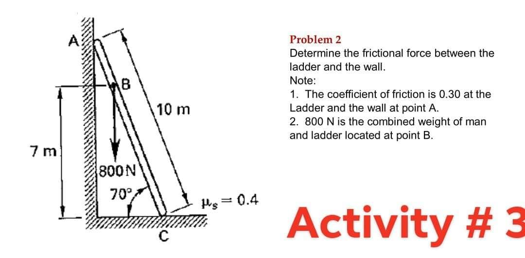 Problem 2
Determine the frictional force between the
ladder and the wall.
Note:
1. The coefficient of friction is 0.30 at the
Ladder and the wall at point A.
2. 800 N is the combined weight of man
and ladder located at point B.
10 m
7 m
800N
70°,
Ps = 0.4
Activity # 3
