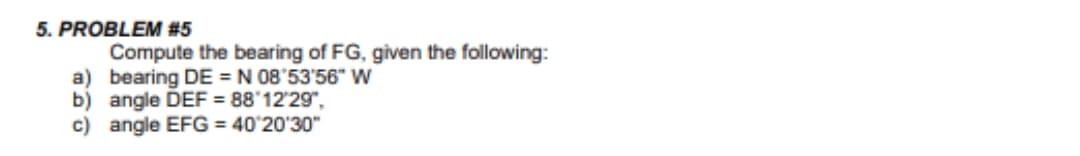 5. PROBLEM #5
Compute the bearing of FG, given the following:
a) bearing DE = N 08'53'56" W
b) angle DEF = 88'12'29",
c) angle EFG = 40'20'30"
