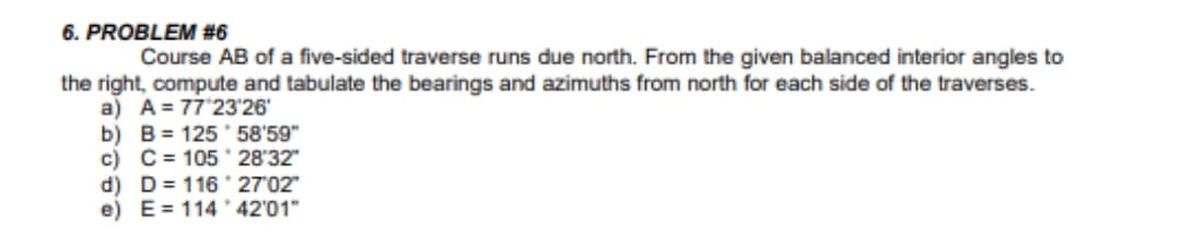 6. PROBLEM #6
Course AB of a five-sided traverse runs due north. From the given balanced interior angles to
the right, compute and tabulate the bearings and azimuths from north for each side of the traverses.
a) A= 77'23'26
b) B= 125 * 58'59"
c) C= 105 28'32"
d) D= 116 27'02"
e) E= 114 * 42'01"
