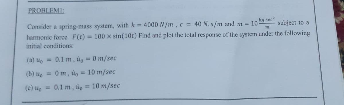 PROBLEMI:
Consider a spring-mass system, with k = 4000 N/m, c = 40 N. s/m and m = 10
m
subject to a
harmonic force F(t) = 100 x sin(10t) Find and plot the total response of the system under the following
initial conditions:
n 0.1 m,
(b) uo
0m, to =
(c) up = 0.1 m, uo
0 m/sec
10 m/sec
kg.sec²
10 m/sec