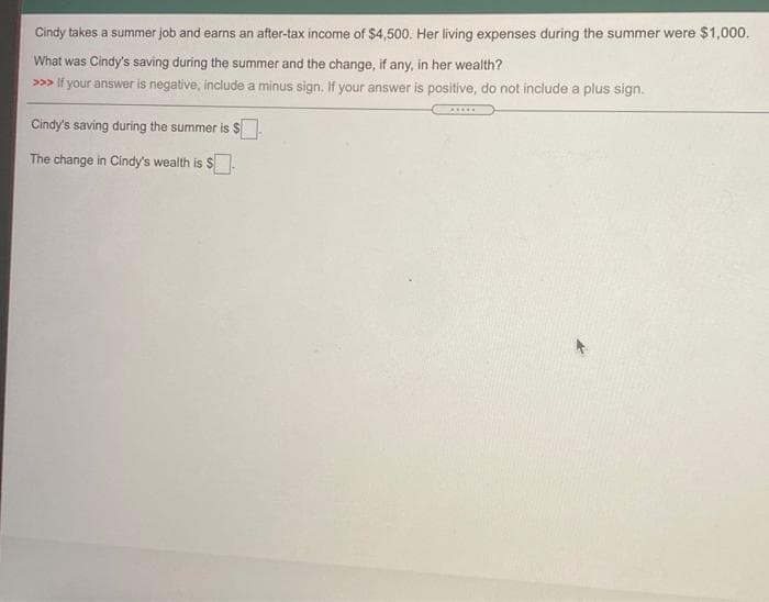 Cindy takes a summer job and earns an after-tax income of $4,500. Her living expenses during the summer were $1,000.
What was Cindy's saving during the summer and the change, if any, in her wealth?
>>> If your answer is negative, include a minus sign. If your answer is positive, do not include a plus sign.
....
Cindy's saving during the summer is $
The change in Cindy's wealth is $.
