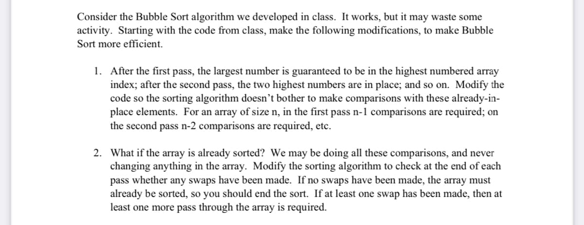 Consider the Bubble Sort algorithm we developed in class. It works, but it may waste some
activity. Starting with the code from class, make the following modifications, to make Bubble
Sort more efficient.
1. After the first pass, the largest number is guaranteed to be in the highest numbered array
index; after the second pass, the two highest numbers are in place; and so on. Modify the
code so the sorting algorithm doesn't bother to make comparisons with these already-in-
place elements. For an array of size n, in the first pass n-1 comparisons are required; on
the second pass n-2 comparisons are required, etc.
2. What if the array is already sorted? We may be doing all these comparisons, and never
changing anything in the array. Modify the sorting algorithm to check at the end of each
pass whether any swaps have been made. If no swaps have been made, the array must
already be sorted, so you should end the sort. If at least one swap has been made, then at
least one more pass through the array is required.
