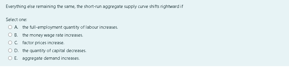 Everything else remaining the same, the short-run aggregate supply curve shifts rightward if
Select one:
O A. the full-employment quantity of labour increases.
O B. the money wage rate increases.
O C. factor prices increase.
O D. the quantity of capital decreases.
O E. aggregate demand increases.